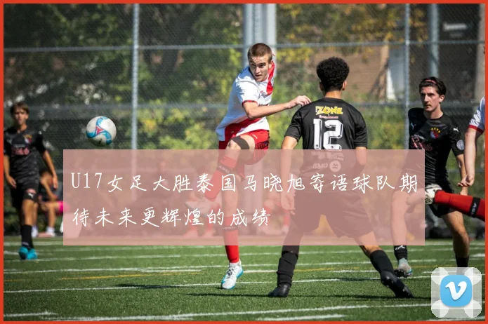 U17女足大胜泰国马晓旭寄语球队期待未来更辉煌的成绩